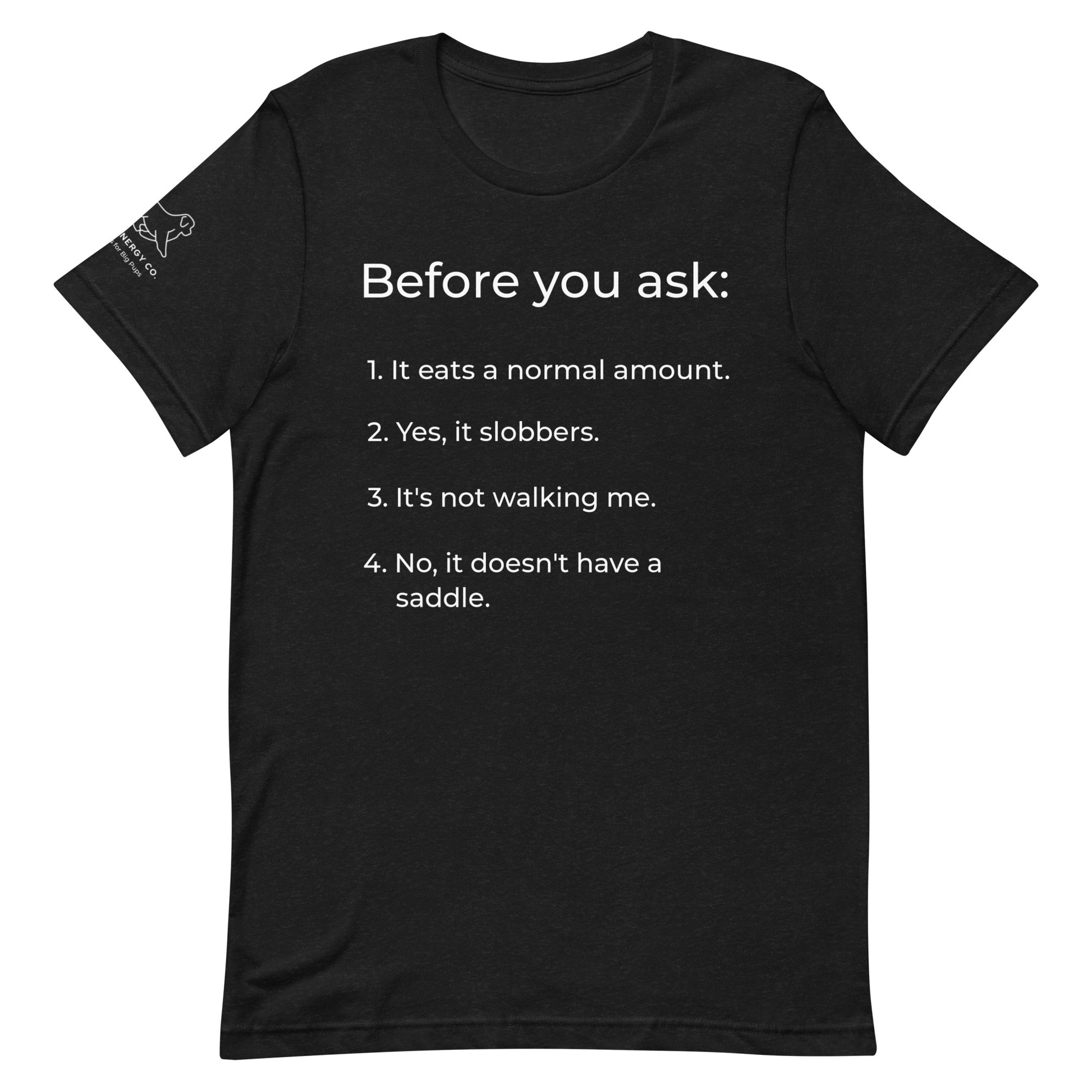 Front of a black heather t-shirt that has a list that reads "Before you ask: 1. It eats a normal amount. 2. Yes, it slobbers. 3. It's not walking me. 4. No, it doesn't have a saddle." in white text.