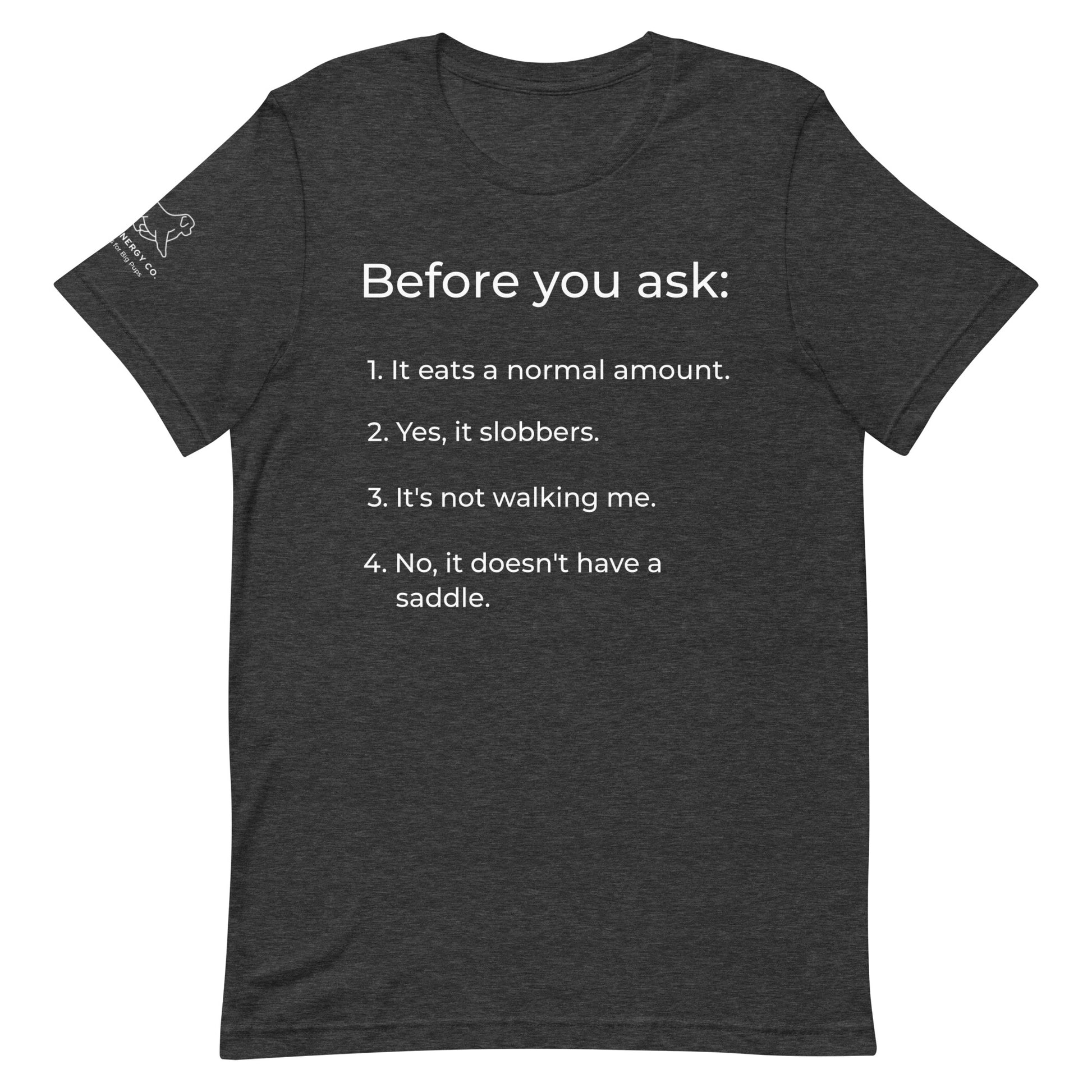 Front of a dark grey heather t-shirt that has a list that reads "Before you ask: 1. It eats a normal amount. 2. Yes, it slobbers. 3. It's not walking me. 4. No, it doesn't have a saddle." in white text.