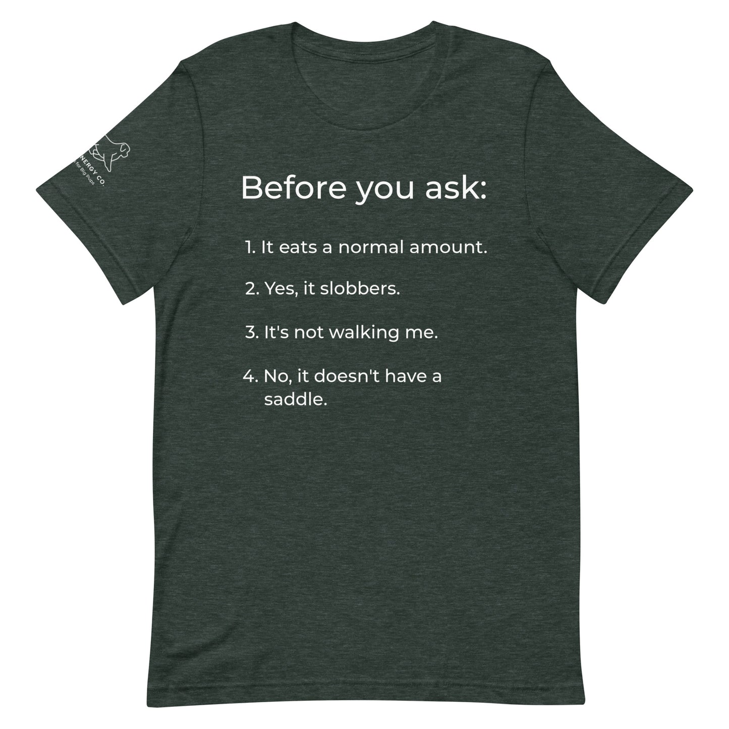 Front of a heather forest green t-shirt that has a list that reads "Before you ask: 1. It eats a normal amount. 2. Yes, it slobbers. 3. It's not walking me. 4. No, it doesn't have a saddle." in white text.