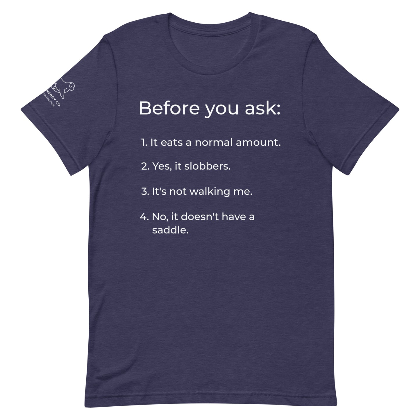 Front of a heather midnight navy t-shirt that has a list that reads "Before you ask: 1. It eats a normal amount. 2. Yes, it slobbers. 3. It's not walking me. 4. No, it doesn't have a saddle." in white text.