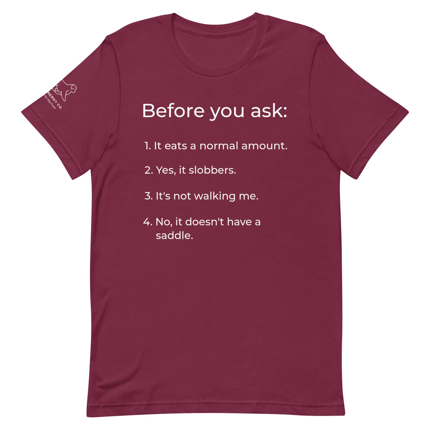 Front of a maroon t-shirt that has a list that reads "Before you ask: 1. It eats a normal amount. 2. Yes, it slobbers. 3. It's not walking me. 4. No, it doesn't have a saddle." in white text.