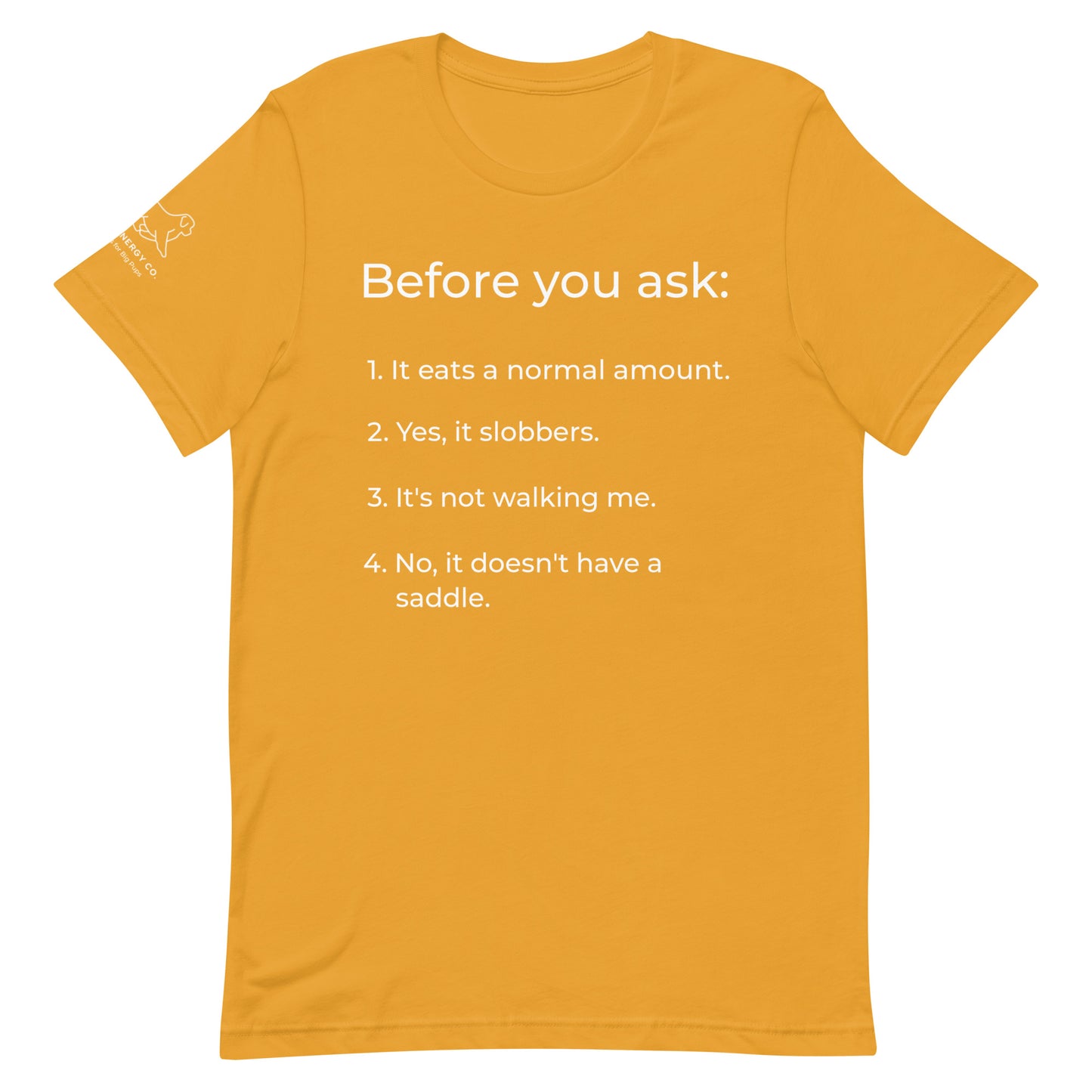 Front of a mustard yellow t-shirt that has a list that reads "Before you ask: 1. It eats a normal amount. 2. Yes, it slobbers. 3. It's not walking me. 4. No, it doesn't have a saddle." in white text.