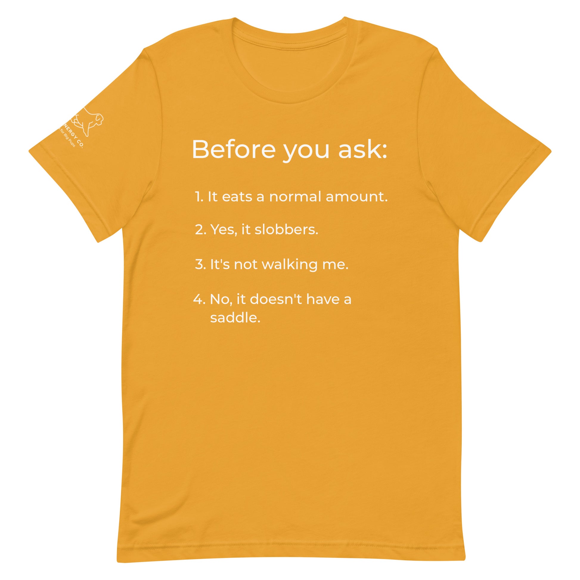 Front of a mustard yellow t-shirt that has a list that reads "Before you ask: 1. It eats a normal amount. 2. Yes, it slobbers. 3. It's not walking me. 4. No, it doesn't have a saddle." in white text.