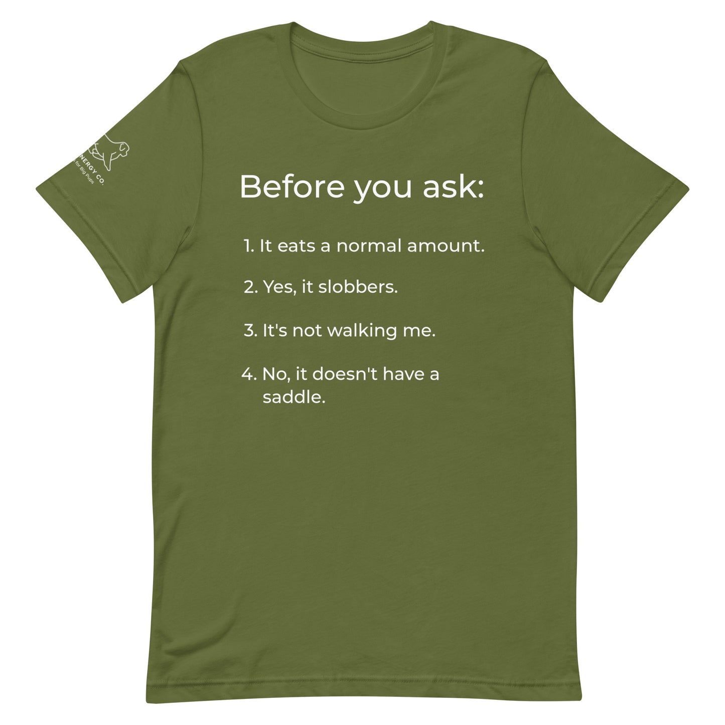 Front of an olive green t-shirt that has a list that reads "Before you ask: 1. It eats a normal amount. 2. Yes, it slobbers. 3. It's not walking me. 4. No, it doesn't have a saddle." in white text.