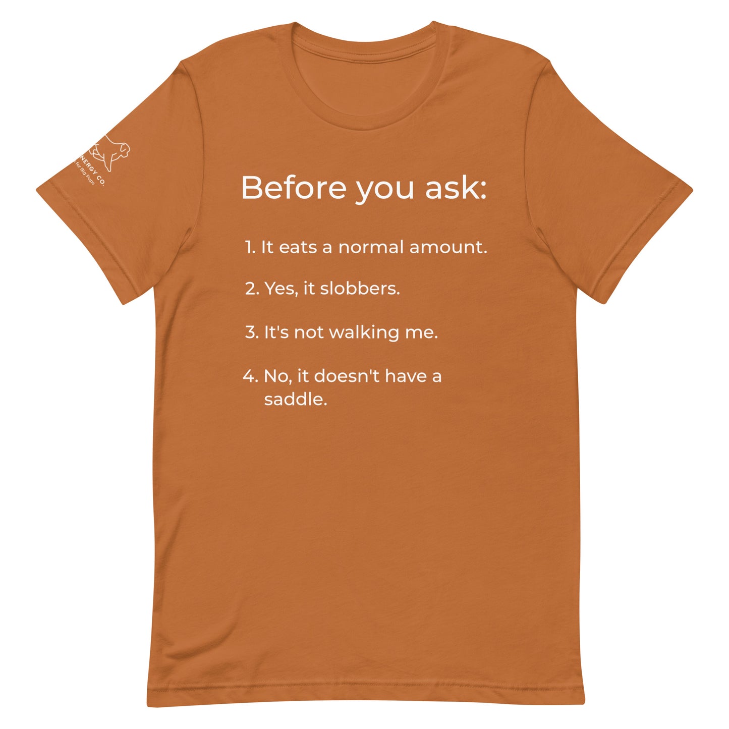 Front of a toast orange t-shirt that has a list that reads "Before you ask: 1. It eats a normal amount. 2. Yes, it slobbers. 3. It's not walking me. 4. No, it doesn't have a saddle." in white text.